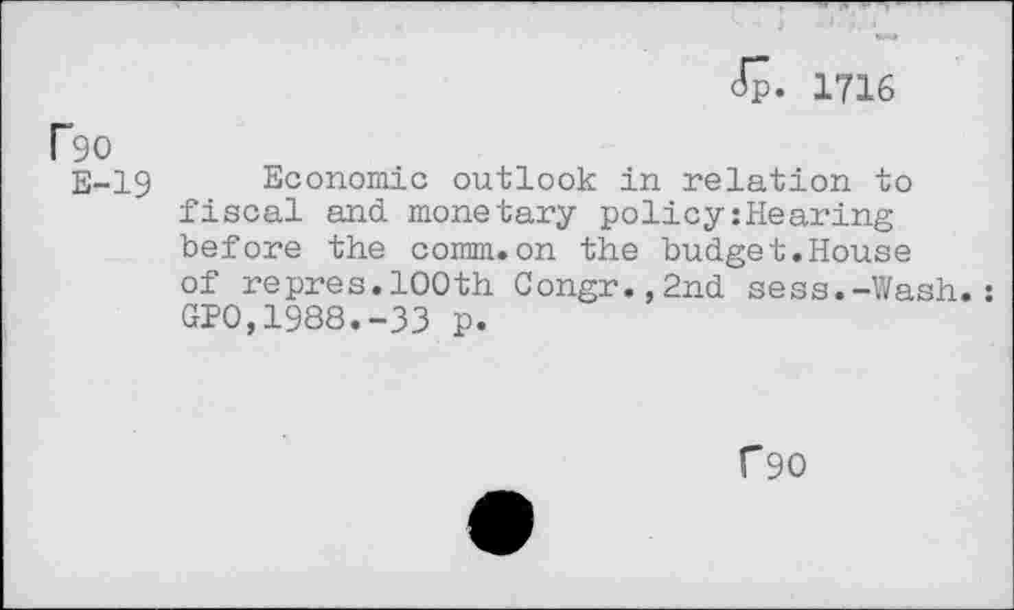 ﻿Jp. 1716
Ro
E-19 Economic outlook in relation to fiscal and monetary policyshearing before the comm.on the budget.House of repres.100th Congr.,2nd sess.-Wash.: GP0,1988.-33 p.
f90